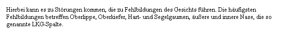 Textfeld: Hierbei kann es zu St�rungen kommen, die zu Fehlbildungen des Gesichts f�hren. Die h�ufigsten Fehlbildungen betreffen Oberlippe, Oberkiefer, Hart- und Segelgaumen, �u�ere und innere Nase, die so genannte LKG-Spalte.
