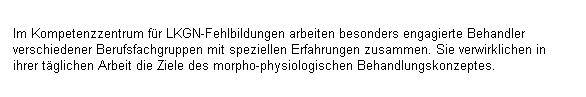 Textfeld: Im Kompetenzzentrum f�r LKGN-Fehlbildungen arbeiten besonders engagierte Behandler verschiedener Berufsfachgruppen mit speziellen Erfahrungen zusammen. Sie verwirklichen in ihrer t�glichen Arbeit die Ziele des morpho-physiologischen Behandlungskonzeptes.
