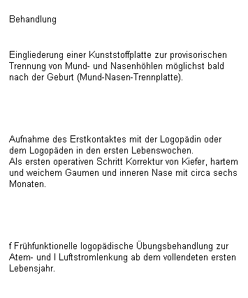 Textfeld: Behandlung

Eingliederung einer Kunststoffplatte zur provisorischen Trennung von Mund- und Nasenh�hlen m�glichst bald nach der Geburt (Mund-Nasen-Trennplatte).
&nbsp;

Aufnahme des Erstkontaktes mit der Logop�din oder dem Logop�den in den ersten Lebenswochen.
Als ersten operativen Schritt Korrektur von Kiefer, hartem und weichem Gaumen und inneren Nase mit circa sechs Monaten.
&nbsp;

f Fr�hfunktionelle logop�dische �bungsbehandlung zur Atem- und I Luftstromlenkung ab dem vollendeten ersten Lebensjahr.
&nbsp;
