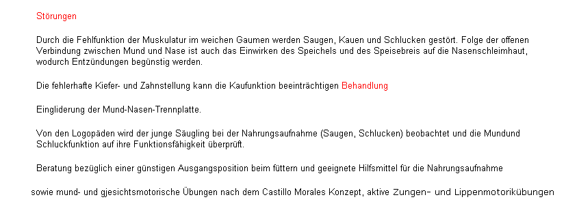 Textfeld: St�rungen
Durch die Fehlfunktion der Muskulatur im weichen Gaumen werden Saugen, Kauen und Schlucken gest�rt. Folge der offenen Verbindung zwischen Mund und Nase ist auch das Einwirken des Speichels und des Speisebreis auf die Nasenschleimhaut, wodurch Entz�ndungen beg�nstig werden.
Die fehlerhafte Kiefer- und Zahnstellung kann die Kaufunktion beeintr�chtigen Behandlung
Eingliderung der Mund-Nasen-Trennplatte.
Von den Logop�den wird der junge S�ugling bei der Nahrungsaufnahme (Saugen, Schlucken) beobachtet und die Mundund Schluckfunktion auf ihre Funktionsf�higkeit �berpr�ft.
&nbsp;&nbsp;&nbsp;&nbsp;&nbsp;&nbsp;&nbsp;&nbsp;&nbsp; Beratung bez�glich einer g�nstigen Ausgangsposition beim f�ttern und geeignete Hilfsmittel f�r die Nahrungsaufnahme&nbsp; 
&nbsp;&nbsp;&nbsp;&nbsp;&nbsp;&nbsp;&nbsp; sowie mund- und gjesichtsmotorische �bungen nach dem Castillo Morales Konzept, aktive Zungen- und Lippenmotorik�bungen 
&nbsp;
