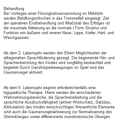 Textfeld: Behandlung
Bei Vorliegen einer Fl�ssigkeitsansammlung im Mittelohr werden Bel�ftungsr�hrchen in das Trommelfell eingelegt. Ziel der operativen Erstbehandlung und !Ma�stab des Erfolges ist die maximale N�herung an die normale I Form Struktur und Funktion von �u�erer und innerer Nase, Lippe, Kiefer, Hart- und Weichgaumen.

Ab dem 2. Lebensjahr werden den Eltern M�glichkeiten der alltagsnahen Sprachf�rderung gezeigt. Die beginnende H�r- und Sprachentwicklung des Kindes wird sorgf�ltig beobachtet und begleitet Durch Ganzk�rperbewegungen im Spiel wird das Gaumensegel aktiviert.

Ab dem 5. Lebensjahr beginnt erforderlichenfalls eine logop�dische Therapie. Hierin werden die verschiedenen Wahrnehmungsbereiche, die Sprachverarbeitung und die sprachliche Ausdrucksf�higkeit (aktiver Wortschatz, Satzbau, Artikulation) des Kindes ber�cksichtigen Wesentliche Elemente sind auch die Gaumensegelaktivierung zur Normalisierung des Stimmklanges sowie differenzierte mundmotorische �bungen.
&nbsp;

