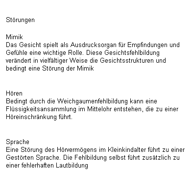 Textfeld: St�rungen 
Mimik
Das Gesicht spielt als Ausdrucksorgan f�r Empfindungen und Gef�hle eine wichtige Rolle. Diese Gesichtsfehlbildung ver�ndert in vielf�ltiger Weise die Gesichtsstrukturen und bedingt eine St�rung der Mimik

H�ren
Bedingt durch die Weichgaumenfehlbildung kann eine&nbsp; Fl�ssigkeitsansammlung im Mittelohr entstehen, die zu einer&nbsp; H�reinschr�nkung f�hrt.

Sprache
Eine St�rung des H�rverm�gens im Kleinkindalter f�hrt zu einer Gest�rten Sprache. Die Fehlbildung selbst f�hrt zus�tzlich zu einer fehlerhaften Lautbildung
&nbsp;
