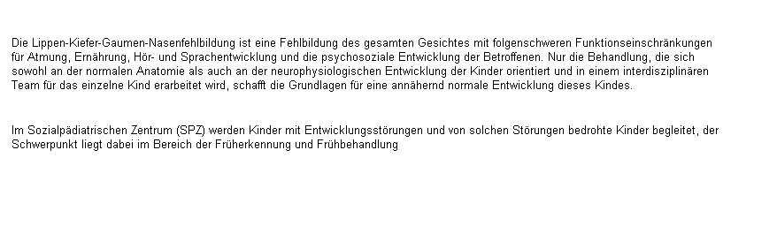 Textfeld: Die Lippen-Kiefer-Gaumen-Nasenfehlbildung ist eine Fehlbildung des gesamten Gesichtes mit folgenschweren Funktionseinschr�nkungen f�r Atmung, Ern�hrung, H�r- und Sprachentwicklung und die psychosoziale Entwicklung der Betroffenen. Nur die Behandlung, die sich sowohl an der normalen Anatomie als auch an der neurophysiologischen Entwicklung der Kinder orientiert und in einem interdisziplin�ren Team f�r das einzelne Kind erarbeitet wird, schafft die Grundlagen f�r eine ann�hernd normale Entwicklung dieses Kindes.

Im Sozialp�diatrischen Zentrum (SPZ) werden Kinder mit Entwicklungsst�rungen und von solchen St�rungen bedrohte Kinder begleitet, der Schwerpunkt liegt dabei im Bereich der Fr�herkennung und Fr�hbehandlung 
&nbsp;
