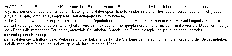 Textfeld: Im SPZ erfolgt die Begleitung der Kinder und ihrer Eltern auch unter Ber�cksichtigung der h�uslichen und schulischen sowie der psychischen und emotionalen Situation. Beteiligt sind dabei spezialisierte Kinder�rzte und Therapeuten verschiedener Fachgruppen (Physiotherapie, Motop�die, Logop�die, Heilp�dagogik und Psychologie).
In der �rztlichen Untersuchung wird ein vollst�ndiger k�rperlich-neurologischer Befund erhoben und der Entwicklungsstand beurteilt. Bei Entwicklungs- oder anderen Auff�lligkeiten wird ein individueller Therapieplan erstellt und mit der Familie er�rtert. Dieser umfasst je nach Bedarf die motorische F�rderung, orofaziale Stimulation, Sprech- und Sprachtherapie, heilp�dagogische und/oder psychologische Beratung.
Ziel ist dabei die Erhaltung bzw. Verbesserung der Lebensqualit�t, die St�rkung der Pers�nlichkeit, die F�rderung der Selbst�ndigkeit und die m�glichst fr�hzeitige und weitgehende Integration der Kinder.
&nbsp;
