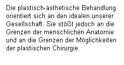 Textfeld: Die plastisch-�sthetische Behandlung orientiert sich an den idealen unserer Gesellschaft. Sie st��t jedoch an die Grenzen der menschlichen Anatomie und an die Grenzen der M�glichkeiten der plastischen Chirurgie.
