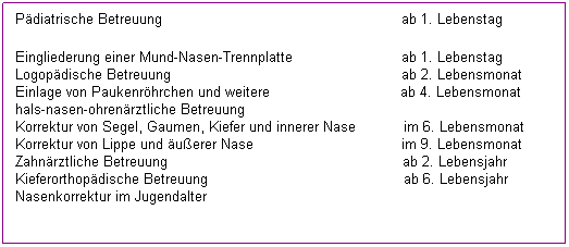 Textfeld: P�diatrische Betreuung&nbsp;&nbsp;
ab 1. Lebenstag
Eingliederung einer Mund-Nasen-Trennplatte
ab 1. Lebenstag
Logop�dische Betreuung&nbsp;&nbsp;&nbsp;&nbsp;&nbsp;&nbsp;&nbsp;&nbsp;&nbsp;&nbsp;&nbsp;&nbsp;&nbsp;&nbsp;&nbsp;&nbsp;&nbsp;&nbsp;&nbsp;&nbsp;&nbsp;&nbsp;&nbsp;&nbsp;&nbsp;&nbsp;&nbsp;&nbsp;&nbsp;&nbsp;&nbsp;&nbsp;&nbsp;&nbsp;&nbsp;&nbsp;&nbsp;&nbsp;&nbsp;&nbsp;&nbsp;&nbsp;&nbsp;&nbsp;&nbsp;&nbsp;&nbsp;&nbsp;&nbsp;&nbsp;&nbsp;&nbsp; 
ab 2. Lebensmonat&nbsp;
Einlage von Paukenr�hrchen und weiter hals-nasen-ohren�rztliche Betreuung
ab 4. Lebensmonat
Korrektur von Segel, Gaumen, Kiefer und innerer Nase&nbsp;
im 6. Lebensmonat
Korrektur von Lippe und �u�erer Nase
im 9. Lebensmonat
Zahn�rztliche Betreuung
ab 2. Lebensjahr
Kieferorthop�dische Betreuung&nbsp;
ab 6. Lebensjahr
Nasenkorrektur 
im Jugendalter
