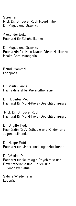 Textfeld: Sprecher
Prof. Dr. Dr. Josef Koch 
Koordination.
Dr. Magdalena Grzonka 
Alexander Betz
Facharzt f�r Zahnheilkunde 
Dr. Magdalena Grzonka
Fach�rztin f�r&nbsp; Hals-Nasen-Ohren Heilkunde&nbsp; Health-Care-Managerin

Bernd&nbsp; Hammel&nbsp;&nbsp;&nbsp;&nbsp;&nbsp;&nbsp;&nbsp;&nbsp;&nbsp;&nbsp;&nbsp;&nbsp;&nbsp;&nbsp;&nbsp;&nbsp;&nbsp;&nbsp;&nbsp;&nbsp;&nbsp;&nbsp;&nbsp;&nbsp;&nbsp;&nbsp;&nbsp;&nbsp;&nbsp;&nbsp;&nbsp;&nbsp;&nbsp;&nbsp;&nbsp;&nbsp;&nbsp;&nbsp;&nbsp;&nbsp;&nbsp; Logop�de

Dr. Martin Jenne
Fachzahnarzt f�r Kieferorthop�die 
Dr. Hubertus Koch
Facharzt f�r Mund-Kiefer-Gesichtschirurgie
&nbsp;Prof. Dr. Dr. Josef Koch&nbsp;&nbsp;&nbsp;&nbsp;&nbsp;&nbsp;&nbsp;&nbsp;&nbsp;&nbsp;&nbsp;&nbsp;&nbsp;&nbsp;&nbsp;&nbsp;&nbsp;&nbsp;&nbsp;&nbsp;&nbsp;&nbsp;&nbsp;&nbsp;&nbsp; Facharzt f�r Mund-Kiefer-Gesichtschirurgie 
Dr. Brigitte Kodsi
Fach�rztin f�r An�sthesie und Kinder- und Jugendheilkunde 
Dr. Holger Petri
Facharzt f�r Kinder- und Jugendheilkunde 
Dr. Wilfried Pott
Facharzt f�r Neurologie Psychiatrie und Psychotherapie und Kinder- und Jugendpsychiatrie
.
Sabine Wiedemann&nbsp;&nbsp;&nbsp;&nbsp;&nbsp;&nbsp;&nbsp;&nbsp;&nbsp;&nbsp;&nbsp;&nbsp;&nbsp;&nbsp;&nbsp;&nbsp;&nbsp;&nbsp;&nbsp;&nbsp;&nbsp;&nbsp;&nbsp;&nbsp;&nbsp;&nbsp;&nbsp;&nbsp;&nbsp;&nbsp;&nbsp;&nbsp;&nbsp; Logop�din

&nbsp;
