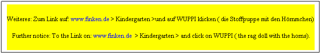Textfeld: Weiteres: Zum Link auf: www.finken.de > Kindergarten >und auf WUPPI klicken ( die Stoffpuppe mit den Hörnchen)
 Further notice: To the Link on: www.finken.de  > Kindergarten > and click on WUPPI ( the rag doll with the horns).
