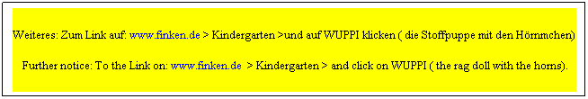 Textfeld: Weiteres: Zum Link auf: www.finken.de > Kindergarten >und auf WUPPI klicken ( die Stoffpuppe mit den Hrnchen)
 Further notice: To the Link on: www.finken.de  > Kindergarten > and click on WUPPI ( the rag doll with the horns).
