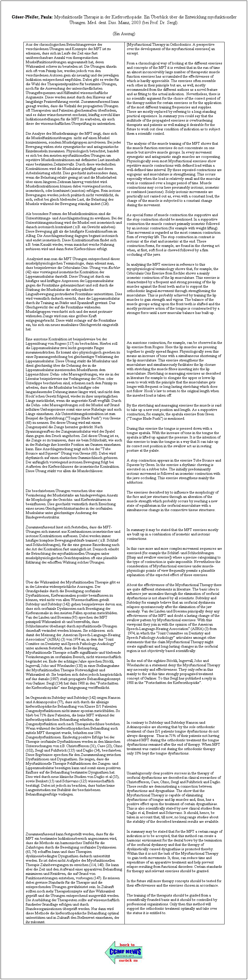 Textfeld: Gser-Pfeifer, Paula: Myofunktionelle Therapie in der Kieferorthopdie. Ein berblick ber die Entwicklung myofunktioneller bungen. Med. dent. Diss. Mainz, 2003 (bei Prof. Dr. Sergl).
(Ein Auszug)
Aus der chronologischen Betrachtungsweise der verschiedenen bungen und Konzepte der MFT ist zu erkennen, dass sich im Laufe der Zeit eine fast unberschaubare Anzahl von therapeutischen Muskelfunktionsbungen angesammelt hat, deren Wirksamkeit schwer zu beurteilen ist. Die bungen hneln sich oft vom Prinzip her, werden jedoch von den verschiedenen Autoren gern als neuartig und der jeweiligen Indikation entsprechend empfohlen. Dabei gibt es weder fr die Wahl des Therapiezeitpunktes fr bestimmte bungen, noch fr die Anwendung der unterschiedlichsten bungsfrequenzen und Hilfsmittel wissenschaftliche Argumente. Diese werden meist durch den Hinweis auf langjhrige Praxiserfahrung ersetzt. Zusammenfassend kann gesagt werden, dass die Vielzahl der propagierten bungen oft Therapeuten und Patienten gleichermaen berfordern, und es daher wnschenswert erscheint, knftig sowohl klare Indikationsstellungen fr die MFT zu erarbeiten, als auch diese der wissenschaftlichen berprfung zu unterziehen. 
Die Analyse des Muskeltrainings der MFT zeigt, dass sich die Muskelfunktionsbungen  nicht auf einen Muskel konzentrieren, sondern Muskelgruppen involvieren. Bei jeder Bewegung wirken stets synergistische und antagonistische Einzelmuskeln zusammen. Physiologisch betrachtet, handelt es sich bei den meisten myofunktionellen bungen um repetitive Muskelkontraktionen mit definierter Last innerhalb eines bestimmten Zeitintervalls. Durch diese wiederholten Kontraktionen wird die Muskulatur gekrftigt und deren Arbeitsleistung erhht. Dies geschieht insbesondere dann, wenn die Belastung relativ gering ist und die Muskelarbeit ber einen lngeren Zeitraum hinweg verrichtet wird. Muskelkontraktionen knnen dabei vorwiegend isoton, isometrisch, oder kombiniert (auxoton) erfolgen. Rein isotone Bewegungen werden jedoch praktisch nicht verwirklicht, da sich, selbst bei gleich bleibender Last, die Belastung des Muskels whrend der Bewegung stndig ndert (126). 
Als besondere Formen der Muskelkontraktion sind die Untersttzungs- und Anschlagszuckung zu erwhnen. Bei der Untersttzungszuckung wird der Muskel erst isometrisch und danach isotonisch kontrahiert ( z.B. ein Gewicht anheben). Diese Bewegung gilt als die hufigste Kontraktionsform im Alltag. Die Anschlagszuckung dagegen beginnt isotonisch und endet isometrisch. Diese Kontraktionsform findet sich z.B. beim Kauakt wieder, wenn zunchst weiche Nahrung zerbissen wird und dann fester Kieferschluss erfolgt.
 Analysiert man nun die MFT bungen entsprechend dieser muskelphysiologischen Terminologie, dann erkennt man, dass beispielsweise die Orbicularis-Oris- bung von Eschler (42) eine vorwiegend isometrische Kontraktion der Lippenmuskulatur darstellt. Diese bung ist durch ein hufiges und krftiges Anpressen der Lippenmuskulatur gegen die Frontzhne gekennzeichnet und soll durch die Strkung der Muskulatur die orthopdische Lingualbewegung protrudierter Frontzhne untersttzen. Dies wird vermutlich dadurch erreicht, dass die Lippenmuskulatur durch ihr Training an Strke und Spannkraft gewinnt. Das Gleichgewicht der auf die Frontzhne wirkenden Muskelgruppen verschiebt sich und der meist protrusiv wirkenden Zunge wird nun eine grere Kraft entgegengebracht. Diese wirkt solange auf die Frontzhne ein, bis sich ein neues muskulres Gleichgewicht eingestellt hat. 
Eine auxotone Kontraktion ist beispielsweise bei der Lippenbung von Rogers (117) zu beobachten. Hierbei soll die Lippenmuskulatur zwei leicht gespreizte Finger zusammendrcken. Es kommt also physiologisch gesehen zu einer Spannungserhhung bei gleichzeitiger Verkrzung der Lippenmuskulatur. Diese bung strkt die Muskulatur und dient gleichzeitig ber die Dehnung der in die Lippenmuskulatur inserierenden Muskelfasern dem Lippenschluss. Dehn- oder Massagebungen, wie sie in der Literatur beispielsweise zur Verlngerung der Ober- oder Unterlippe beschrieben sind, scheinen nach dem Prinzip zu arbeiten, dass die Muskulatur bei hufiger oder langandauernder Dehnung immer lnger wird, und nicht dem Hookschen Gesetz folgend, wieder zu ihrer ursprnglichen Lnge zurckkehrt, wenn die angesetzte Kraft wegfllt. Durch die Dehn- oder Massagebungen soll der Muskel auf Grund zellulrer Umbauprozesse somit eine neue Ruhelage und auch Lnge einnehmen. Als Untersttzungskontraktion ist zum Beispiel die Spatelbung (Tongue Blade Push) von Greene (68) zu nennen. Bei dieser bung wird mit einem Zungenspatel die Zunge herunter gedrckt. Nach Spannungsaufbau der Zungenmuskulatur wird der Spatel dann gegen den Druck angehoben. Ziel dieser bung ist es, die Zunge so zu trainieren, dass sie beim Schluckakt, wie auch in der Ruhelage ihre korrekte Position am Gaumen einnehmen kann. Eine Anschlagszuckung zeigt sich bei der Tube Bounce and Squeeze bung von Greene (68). Dabei wird rhythmisch auf einen elastischen Gummischlauch gebissen. Der anfnglich vorwiegend isotonen Bewegung folgt bei Auftreten des Kieferschlusses die isometrische Kontraktion. Diese bung strkt vor allem die Mundschliesser.  
 
Die beschriebenen bungen versuchen ber eine Vernderung der Muskelstrke am bindegewebigen Ansatz die Morphologie der Gesichts- und Kieferstrukturen zu beeinflussen. Dies geschieht vermutlich durch Erreichung eines neuen Gleichgewichtszustandes in der orofazialen Muskulatur unter gleichzeitiger nderung der Bindegewebsstruktur. 
Zusammenfassend lsst sich feststellen, dass die MFT-bungen sich zumeist aus Kombinationen isometrischer und isotoner Kontraktionen aufbauen. Dabei werden immer hufiger komplexe Bewegungsablufe trainiert ( z.B. Schlrf- und Schluckbungen), fr die eine genaue Einordnung nach der Art der Kontraktion fast unmglich ist. Dennoch erlaubt die Betrachtung der myofunktionellen bungen unter muskelphysiologischen Gesichtspunkten oft eine plausible Erklrung der erhofften Wirkung solcher bungen. 
 
ber die Wirksamkeit der Myofunktionellen Therapie gibt es in der Literatur widersprchliche Aussagen. Der Grundgedanke durch die Beseitigung orofazialer Dysfunktionen, Kieferanomalien positiv beeinflussen zu knnen, wird nicht von allen Wissenschaftlern geteilt. Subtelny und Subtelny (142) gehen beispielsweise davon aus, dass sich orofaziale Dyskinesien nach Beseitigung der Kieferanomalie in den meisten Fllen spontan zurckbilden. Van der Linden und Boersma (95) sprechen der MFT prinzipiell Wirksamkeit ab und bezweifeln, dass Schluckmuster berhaupt durch myofunktionelle bungen dauerhaft verndert werden knnen. Sie schliessen  sich damit der Meinung der ,American Speech-Language-Hearing Association (ASHA) (3) von 1974 an, in dem das Joint Comittee on Dentistry and Speech Pathology-Audiology unter anderem feststellt, dass die Behauptung, Myofunktionelle Therapie schaffe signifikante und bleibende Vernderungen im orofazialen Bereich, nicht wissenschaftlich begrndet sei. Ende der achtziger Jahre sprechen Stckli, Ingervall, Joho und Wieslander (138) in einer Stellungnahme der Myofunktionellen Therapie Notwendigkeit und Wirksamkeit ab. Sie beziehen sich dabei jedoch hauptschlich auf das damals (1987) stark propagierte Behandlungskonzept von Garliner. Sergl (134) hat dazu 1988 in den Fortschritten der Kieferorthopdie eine Entgegnung verffentlicht. 
Im Gegensatz zu Subtelny und Subtelny (142) zeigen Hanson und Adrianopoulos (77), dass sich durch die alleinige kieferorthopdische Behandlung von Klasse II/1 Patienten Zungendysfunktionen nicht immer spontan zurckbilden. So blieb bei 71% ihrer Patienten, die keine MFT whrend der kieferorthopdischen Behandlung erhielten, die Zungendysfunktion auch nach Therapieabschluss bestehen. Wenn whrend der kieferorthopdischen Behandlung auch mittels MFT therapiert wurde, behielten nur 18% Zungendysfunktionen. Eindeutig positive Erfolge bei der Therapie orofazialer Dysfunktionen werden in den klinischen Untersuchungen von z.B. Christofferson (31), Case (23), Ohno (102), Sergl und Fuhlbrck (135) und Daglio (34), beschrieben. Diese Ergebnisse sprechen fr den Zusammenhang zwischen Dysfunktionen und Dysgnathien. Sie zeigen, dass die Myofunktionelle Therapie Fehlfunktionen der Zungen- und Lippenmuskulatur beseitigen kann und somit einen positiven Einfluss auf die Behandlung bestimmter Dysgnathien hat. Dies wird durch neue klinische Studien von Daglio et al (35), sowie Benkert (15) und Schievano (125) wissenschaftlich besttigt. Dabei ist jedoch zu beachten, dass bisher keine Langzeitstudien zur Stabilitt der beschriebenen Behandlungserfolge vorliegen. 
 
 
 
Zusammenfassend kann festgestellt werden, dass fr die MFT ein bestimmter Indikationsbereich angenommen wird, dass die Methode ein harmonisches Umfeld fr die Zahnbgen durch die Beseitigung orofazialer Dyskinesien (63, 74) schaffen kann und dass Therapien dyskinesiebedingter Dysgnathien dadurch untersttzt werden. Es ist dabei nicht Aufgabe der Myofunktionellen Therapie Zahnbewegungen zu erreichen (114, 148). Sie kann aber die Zeit und den Aufwand einer apparativen Behandlung minimieren und Rezidiven, die auf Grund von Funktionsstrungen entstehen, vorbeugen (147). Es mssen dabei gewisse Standards fr die Therapie und die entsprechenden bungen gewhrleistet sein. In Zukunft sollten noch mehr Therapiekonzepte auf ihre Wirksamkeit geprft und die bungen entsprechend ausgewhlt werden. Die Ausbildung der Therapeuten sollte auf wissenschaftlich fundierter Grundlage erfolgen und durch Standesorganisationen berprft werden. Nur dann wird diese Methode die kieferorthopdische Behandlung optimal untersttzen und in Zukunft den Stellenwert einnehmen, der ihr zukommt. 
[Myofunctional Therapy in Orthodontics. A perspective over the development of the myofunctional exercises] an excerpt.
From a chronological way of looking at the different exercises and concepts of the MFT it is evident that in the run of time an almost inconceivably large number of therapeutic muscle function exercises has accumulated the effectiveness of which is hardly appreciable. The exercises often resemble each other in their principle but are, as well, mostly recommended from the different authors as a novel feature and as fitting to the actual indication.  Nevertheless, there is no scientific argument for the choice of the correct period of the therapy neither for certain exercises or for the application of the most different training frequencies and supplies. These are mostly replaced by referring to a long-standing practical experience. In summary you could say that the multitude of the propagated exercises is overburdening therapists and patients as well making it desirable for the future to work out clear condition of indication as to subject them a scientific control. 
The analysis of the muscle training of the MFT shows that the muscle function exercises do not concentrate on one muscle but involve muscle groups. In every movement synergistic and antagonistic single muscles are cooperating. Physiologically seen most Myofunctional exercises show repetitive muscle contractions with defined load within a well-defined time interval. By these repeated contractions are ergogenic and musculature is strengthening. This occurs especially when the load is relatively small and the muscular work is continued over a longer period of time. Muscle contractions may occur here presumably isotonic, isometric or combined (auxotone). Solely isotonic movements are practically not carried out as, even with a constant load, the charge of the muscle is subjected to a constant change during the movement. 
As special forms of muscle contraction the supportive and the stop contraction should be mentioned. In a supportive contraction the muscle contract primarily isometric followed by an isotonic contraction (for example with weight lifting). This movement is regarded as the most common contraction form of everyday life. The stop contraction in contrast is isotonic at the start and isometric at the end. These contraction forms, for example, are found in the chewing act when, at first, soft food is chewed followed by a firm occluding of the jaws.
In analyzing the MFT exercises in reference to this myophysiological terminology shows that, for example, the Orbicularis Oris Exercise from Eschler shows a mainly isometric contraction of the lip musculature. This exercise is characterized by a frequent and strong pressing of the lip muscles against the front teeth and is to support the orthodontic lingual-movement through strengthening the musculature. This is probably achieved by training the lip muscles to gain strength and vigour. The balance of the muscle groups acting upon the front teeth is shifted and the mostly protrusive action of the tongue is counteracted by a stronger force until a new muscular balance has built up.
 
 
An auxotone contraction, for example, can be observed in the lip exercise from Rogers. Here the lip muscles are pressing together to gently spread fingers. Physiologically seen this means an increase of tone with a simultaneous shortening of the lip musculature. This exercise strengthens the musculature and simultaneously facilitates the lip closure with stretching the muscle fibres inserting into the lip musculature. Stretching or massaging exercises as described in literature for example to elongate the upper or lower lip seem to work with the principle that the musculature gets longer with frequent or long-lasting stretching which does not follow  Hooks law to return to the original length when the inserted load is taken off.
By the stretching and massaging exercises the muscle is said to take up a new rest position and length. As a supportive contraction, for example, the spatula exercise from Green (Tongue Blade Push) is mentioned.
During this exercise the tongue is pressed down with a tongue spatula. With the increase of tone in the tongue the spatula is lifted up against the pressure. It is the intention of this exercise to train the tongue in a way that It can take up its correct rest position in the swallow act as in resting posture at the palate. 
A stop contraction appears in the exercise Tube Bounce and Squeeze by Green. In the exercise a rhythmic chewing is executed on a rubber tube. The initially predominantly isotonic movement is followed an isometric contraction with the jaws occluding. This exercise strengthens mainly the adductors.
The exercises described try to influence the morphology of the face and jaw structures through an alteration of the muscle strength which probably occurs by reaching a new state of equilibrium in the orofacial musculature with a simultaneous change in the connective tissue structures.
 
In summary it may be stated that the MFT exercises mostly are built up in a combination of isometric and isotonic contractions. 
In this case more and more complex movement sequences are exercised (for example the Schlrf- und Schluckbungen [Slurp and swallow exercise]) where a precise categorizing to the type of contraction is quite impossible. Nevertheless the consideration of Myofunctional exercises under muscle-physiologic points of view frequently permits a plausible explanation of the expected effect of these exercises.
About the effectiveness of the Myofunctional Therapy there are quite different statements in literature. The basic idea to influence jaw anomalies through the elimination of orofacial dysfunctions is not shared by all scientists. Subtelny and Subtelny for example believe that an orofacial dyskinesia relapses spontaneously after the elimination of the jaw anomaly. Van der Linden und Boersma principally deny any effectiveness of the MFT and doubt a lasting change of the swallow pattern by Myofunctional exercises. With this viewpoint they join in with the opinion of the American Speech-Language-Hearing Association (ASHA) (3) from  1974, in which the Joint Committee on Dentistry and Speech Pathology-Audiology articulates amongst other statements that the claim Myofunctional Therapy might create significant and long-lasting changes in the orofacial region is not objectively based scientifically. 
In the end of the eighties Stckli, Ingervall, Joho and Wieslander in a statement deny the Myofunctional Therapy any necessity and effectiveness. They only refer in this mainly to the at this time strongly propagated treatment concept of Garliner. To this Sergl has published a reply in 1988 in the Fortschritten der Kieferorthopdie.
 
 
 
In contrary to Subtelny und Subtelny Hanson und Adrianopoulos are showing that by the sole orthodontic treatment of class II/1 patients tongue dysfunctions do not always disappear.  Thus in 71% of their patients not having obtained MFT during the orthodontic treatment the tongue dysfunctions remained after the end of therapy. When MFT treatment was carried out during the orthodontic therapy only 18% kept the tongue dysfunctions. 
 
Unambiguously clear positive success in the therapy of orofacial dysfunctions are described in clinical researches of Christofferson, Case, Ohno, Sergl and Fuhlbrck and Daglio. These results are demonstrating a connection between dysfunctions and dysgnathiae. The show that the Myofunctional Therapy is capable of eliminating dysfunctions of tongue and lip muscles and, thus, has a positive effect upon the treatment of certain dysgnathieae. This is also scientifically stated by new clinical studies from Daglio et al, Benkert and Schievano. It should, hence, be taken in account that, till now, no long range studies about the stability of the described treatment results are available.
In summary may be stated that for the MFT a certain range of indication is to be accepted, that this method can create a harmonic environment for the dental bows by the termination of the orofacial dyskinesy and that the therapy of dyskinetically caused dysgnathiae is promoted thereby. Within this it is not the task of the Myofunctional Therapy  to gain teeth movements. It, thus, can reduce time and expenditure of an apparative treatment and help prevent relapse resulting from functional disorders. Certain standards for therapy and relevant exercises should be granted. 
In the future still more therapy concepts should be tested for their effectiveness and the exercises chosen in accordance.
The training of the therapists should be guided from a scientifically founded basis and it should be controlled by professional organizations. Only then this method will support the orthodontic treatment optimally and take over the status it is entitled to.
 

