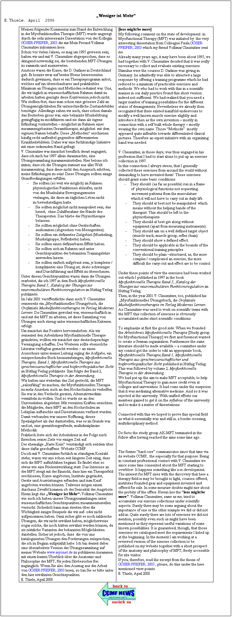 Textfeld:  
Weniger ist Mehr
E.Thiele, April  2006

Meinen folgender Kommentar zum Stand der Entwicklung in der Myofunktionellen Therapie (MFT) wurde angeregt durch die sehr interessante Dissertation von der Kollegin GSER-PFEIFER; 2003 die mir Mein Freund Volkmar Clausnitzer zukommen liess.
Schon vor vielen Jahren, es mag um 1995 gewesen sein, hatten wir und mit V. Clausnitzer abgesprochen, dass es dringend notwendig sei, die bestehenden MFT-bungen  zu sammeln und auszuwerten. 
Anstoss waren die Kurse, die D. Garliner in Deutschland gab. Er konnte zwar auf breiter Ebene Interessenten dadurch gewinnen, dass er ein Therapieprogramm anbot, welches auf ein berschaubares und praktikables Minimum an bungen und Methoden reduziert war. Uns, die wir tglich in wissenschaftlichem Rahmen damit zu arbeiten hatten gengte diese Kurzversion jedoch nicht. Wir stellten fest, dass man schon eine grssere Zahl an bungsmglichkeiten fr unterschiedliche Zustandsbilder bentigte. Allerdings sahen wir auch, dass schon damals das Bestreben gross war, eine bekannte Muskelbung geringfgig zu modifizieren und sie dann als eigene Erfindung vorzustellen  mglichst im Rahmen einer zusammengebauten Gesamttherapie, mglichst  mit dem eigenen Namen behafte. Diese Methoden erschienen hufig recht unflexibel gegenber differenzierten Krankheitsbildern. Daher war eine fachkundige Initiative mit einer ordnenden Hand gefragt.
V. Clausnitzer war zunchst beruflich derart engagiert, dass ich mich bis 1997 allein daranmachte, eine bungssammlung zusammenzustellen. Hier betone ich immer, dass ich die bungen zumeist aus aller Welt zusammentrug, dass diese nicht den Anspruch erhben, meine Erfindungen zu sein! Diese bungen sollten einige Grundbedingungen erfllen:
       -     Sie sollten (so weit wie mglich) im Rahmen  
             physiologischer Funktionen ablaufen, nicht
             von der Muskulatur Bewegungsmuster
             verlangen, die diese im tglichen Leben nicht
             zu bewerkstelligen hatte.
-          Sie sollten mglichst nicht manipuliert sein, das heisst,  ohne Zuhilfenahme der Hnde des Therapeuten. Das bliebe der Physiotherapie belassen.
-          Sie sollten mglichst ohne Gertschaften auskommen (abgesehen von Messgerten).
-          Sie sollten ein definiertes Zielgebiet (Muskelzug, Muskelgruppe, Reflexkette) haben.
-          Sie sollten einen definierbaren Effekt haben.
-          Sie sollten sich im Rahmen und unter Gesichtspunkten der bekannten Trainingslehre anwenden lassen.
-          Sie sollten einfach aufgebaut sein, je komplexer / komplizierter eine bung ist, desto schwieriger sind Durchfhrung und Effekt zu berschauen.
Unter diesen Gesichtspunkten waren dann die bungen erarbeitet, die ich 1997 in dem Buch Myofunktionelle Therapie Band 3, ,Katalog der bungen zur neuromuskulren Funktionsregulation im Hthig Verlag publizierte.
Im Jahr 2001 verffentlichte dann auch V. Clausnitzer seinerseits ein Myofunktionelles bungsbuch, die Orofaziale Muskelfunktionstherapie im Verlag Modernes Lernen. Da Clausnitzer gewohnt war, wissenschaftlich in und mit der MFT zu arbeiten, ist diese Sammlung von bungen auch streng unter wissenschaftlichen Kriterien erfolgt.
Um zunchst das Positive hervorzuheben: Als wir seinerzeit den Arbeitskreis Myofunktionelle Therapie grndeten, wollten wir zunchst eine deutschsprachige Vereinigung schaffen. Des Weiteren sollte ebensolche Literatur verfgbar gemacht werden  an einen Ausschuss unter meiner Leitung erging die Aufgabe, ein entsprechendes Buch herauszubringen, Myofunktionelle Therapie, Band 1, Myofunktionelle Therapie aus sprechwissenschaftlicher und kieferorthopdischer Sicht im Hthig Verlag publizierte. Ihm folgte der Band 2, Myofunktionelle Therapie in der Anwendung.
Wir hatten uns weiterhin das Ziel gesteckt, die MFT salonfhig zu machen, der Myofunktionellen Therapie zu mehr Ansehen auch an den Hochschulen zu verhelfen. Sie war in den Verdacht geraten, Alternativmedizin vermitteln zu wollen. Und so wurde sie an den Universitten abgelehnt. Mit vereinten Krften erreichten die Mitglieder, dass MFT an den Hochschulen im Lehrplan auftauchte und Dissertationen verfasst wurden. 
Damit verbunden war unsere Hoffnung, dieses Spezialgebiet als das darzustellen, was es im Grunde war und ist, eine grenzbergreifende, multidisziplinre Methodik. 
Praktisch lste sich der Arbeitskreis in der Folge nach Erreichen seiner Ziele vor einiger Zeit auf.
Der ehemalige Harte Kern verstndigt sich seitdem ber diese dafr geschaffene  Website CCMF.
Da ich mit V. Clausnitzer fachlich in stndigem Kontakt stehe, waren wir uns schon seit lngerer Zeit einig, dass sich die MFT aufzublhen beginnt. Es findet eher so etwas wie eine Rckentwicklung statt. Das Interesse an der MFT steigt mit der Einsicht, dass hier ein Therapiefeld erschlossen, Kurse angeboten, Institute gegrndet, Gerte und Ausrstungen erfunden und zum Kauf angeboten werden knnen. Teilweise mgen einem durchaus Zweifel kommen ob der Seriositt der Angebote. Hierin liegt das Weniger ist Mehr. Volkmar Clausnitzer wie auch ich haben unsere bungssammlungen unter wissenschaftlichen Gesichtspunkten zusammenzustellen versucht. Sicherlich kann man streiten ber die Wichtigkeit einiger Beispiele die wir auf- oder nicht aufgenommen haben. Ganz sicher gibt es noch zahlreiche bungen, die wir nicht erwhnt haben, mglicherweise sogar solche, die noch htten erwhnt werden knnen, da sie ntzliche Varianten der bekannten Mglichkeiten darstellen. Sicher ist jedoch, dass  die von uns katalogisierten bungen den Forderungen entsprechen, die ich zu Beginn aufgezhlt habe. Ich bin derzeit dabei eine berarbeitete Version der bungssammlung auf meiner Website www.myonet.de zu publizieren zusammen mit einem kurzen berblick ber die Anatomie und Philosophie der MFT, fr jeden Sitebesucher frei zugnglich. Wenn Sie also den Auszug aus der Arbeit von GSER-PFEIFER; 2003 lesen, so tun Sie es bitte unter den hier erwhnten Gesichtspunkten.
E. Thiele, April 2008
[less might be more]
My following comment on the state of development  in Myofunctional Therapy (MFT) was initiated by  the very interesting dissertation from Colleague Paula GSER-PFEIFER; 2003 which my friend Volkmar Clausnitzer sent me.
Already many years ago, it may have been about 1995, we had together with V. Clausnitzer decided that it was really necessary to collect and evaluate existing exercises. 
Stimulus were the courses D. Garliner was giving in Germany. he admittedly was able to attracted a large response by offering a training programme which he had reduced to a minimum of practicable exercises and methods. We who had to work with this in a scientific manner in our daily practice found this short version indeed not sufficient. We had realized that you need a larger number of training possibilities for the different states of derangements. Nevertheless we already then recognized that there existed manifold endeavours to modify a well-known muscle exercise slightly and introduce it then as the own invention  mostly in connection with a self built whole therapy  mostly wearing the own name. Those Methods  mostly appeared quite inflexible towards differentiated clinical pictures. Therefore an expert initiative with an organizing hand was needed.
 
V. Clausnitzer, in those days, was thus engaged in his profession that I had to start alone to put up an exercise collection in 1997. 
In this connection I always stress, that I generally collected these exercises from around the world without demanding to have invented them!  These exercises should grant some basic conditions:
       -     They should  (as far as possible) run in a frame 
              of  physiological functions not requesting   
               movement patterns from the musculature 
              which it will not have to carry out in daily life.
-          They should at best not be manipulated  which
means without the helping hands of the therapist. This should be left to the physiotherapists. 
-          They should at best get along without equipment (apart from measuring instruments).
-          They should aim on a well defined target object (muscle track, muscle group, reflex chain)
-          They should show a defined effect.
-          They should be applicable in the bounds of the conventional training principles.
-          They should be plain structured, as, the more complex / complicated an exercise, the more difficult the carry-out and effect are to be control
 
Under these points of view the exercises had been worked out which I published in 1997 in the book Myofunktionelle Therapie Band 3, ,Katalog der bungen zur neuromuskulren Funktionsregulation im Hthig Verlag.
Then, in the year 2001 V. Clausnitzer, too, published his  Myofunktionelles bungsbuch, die Orofaziale Muskelfunktionstherapie im Verlag Modernes Lernen. 
As Clausnitzer was used to work on scientific terms with the MFT this collection of exercises is obviously accumulated under strict scientific conditions.
 
To emphasize at first the good side: When we founded the Arbeitskreis Myofunktionelle Therapie [Study group for Myofunctional Therapy] we first and foremost wanted to create a German organization. Furthermore the same literature should be made available  a committee under my control got the order to edit an appropriate book, Myofunktionelle Therapie,Band 1, Myofunktionelle Therapie aus sprechwissenschaftlicher und kieferorthopdischer Sicht published in Hthig Verlag. This was followed by volume 2, Myofunktionelle Therapie in der Anwendung.
We had put up the aim to make MFT acceptable, to help Myofunctional Therapy to gain more credit even at colleges and universities. It had come under the suspicion that it was mediating alternative medicine. And so it was rejected at the university. With unified efforts our members gained to get it on the syllabus of the university and to make it a matter of dissertations.
 
Connected with this we hoped to prove this special field as what it essentially was and still is, a border crossing, multidisciplinary method.
 
De facto the study group AK-MFT terminated in the follow after having reached the aims some time ago.
 
 
The former hard core communicates since that time via its website CCMF,  the especially for that purpose. Being in constant professional contact with V. Clausnitzer we since some time consented about the MFT starting to overblow. It happens something like a re-development. The interest for MFT rises with the discovery that here a therapy field is may be brought to light, courses offered, institutes founded gear and equipment invented and offered for sale. In some measure doubts might rise about the probity of the offers. Herein lies the less might be more. Volkmar Clausnitzer, same as me, tried to accumulate our exercise collections under scientific aspects. Surely there may be some arguing about the importance of one or the other example we did or did not add in. Quite surely there are lots of exercises we did not mention, possibly even such as might have been mentioned as they represent useful variations of some known possibilities. It is guaranteed, though, that those exercises we catalogued meet the requirements I listed up at the beginning. In the moment I am working at a reviewed version of the exercise collection to be published on my website together with a short prospect of the anatomy and philosophy of MFT, freely accessible for site visitor. 
If you, therefore, read the excerpt from the thesis of  GSER-PFEIFER; 2003 , please, do this under the here mentioned view-points.
E. Thiele, April 2008
 
